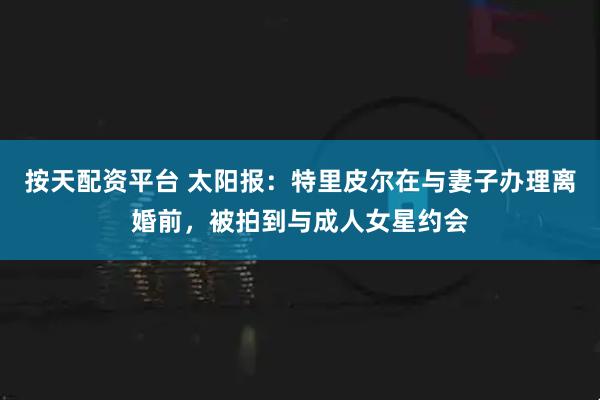 按天配资平台 太阳报：特里皮尔在与妻子办理离婚前，被拍到与成人女星约会