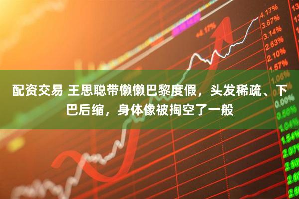 配资交易 王思聪带懒懒巴黎度假，头发稀疏、下巴后缩，身体像被掏空了一般