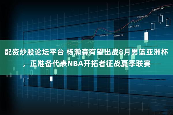 配资炒股论坛平台 杨瀚森有望出战8月男篮亚洲杯，正准备代表NBA开拓者征战夏季联赛