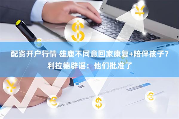 配资开户行情 雄鹿不同意回家康复+陪伴孩子？利拉德辟谣：他们批准了