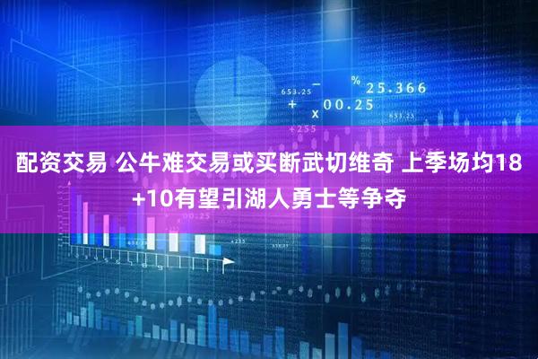 配资交易 公牛难交易或买断武切维奇 上季场均18+10有望引湖人勇士等争夺