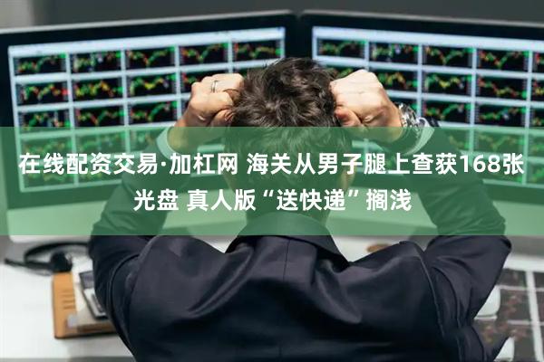 在线配资交易·加杠网 海关从男子腿上查获168张光盘 真人版“送快递”搁浅