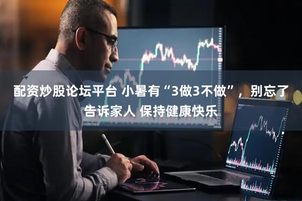 配资炒股论坛平台 小暑有“3做3不做”，别忘了告诉家人 保持健康快乐