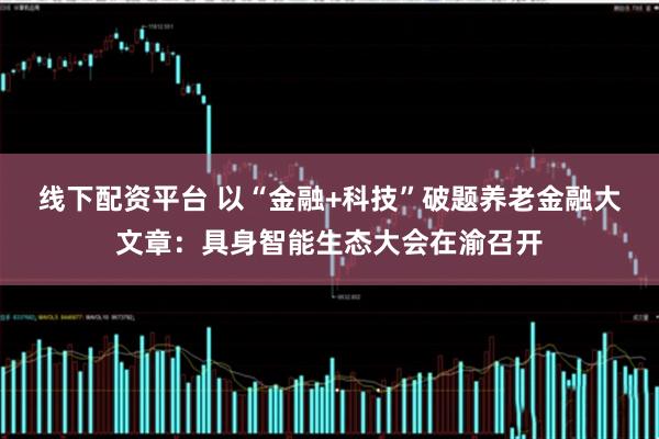 线下配资平台 以“金融+科技”破题养老金融大文章：具身智能生态大会在渝召开