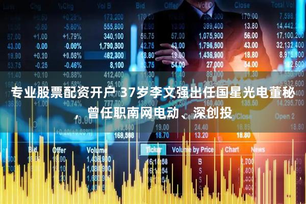 专业股票配资开户 37岁李文强出任国星光电董秘，曾任职南网电动、深创投