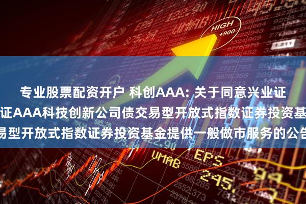 专业股票配资开户 科创AAA: 关于同意兴业证券股份有限公司为华夏中证AAA科技创新公司债交易型开放式指数证券投资基金提供一般做市服务的公告