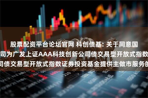 股票配资平台论坛官网 科创债基: 关于同意国泰海通证券股份有限公司为广发上证AAA科技创新公司债交易型开放式指数证券投资基金提供主做市服务的公告