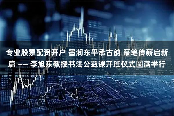 专业股票配资开户 墨润东平承古韵 篆笔传薪启新篇 —— 李旭东教授书法公益课开班仪式圆满举行