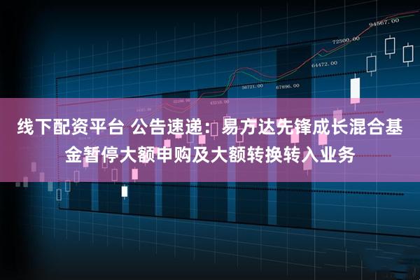 线下配资平台 公告速递：易方达先锋成长混合基金暂停大额申购及大额转换转入业务
