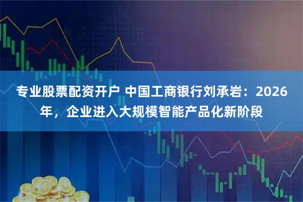 专业股票配资开户 中国工商银行刘承岩：2026年，企业进入大规模智能产品化新阶段